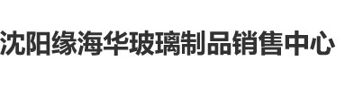 男人插女人蛋蛋网站沈阳缘海华玻璃制品销售中心